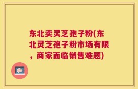 东北卖灵芝孢子粉(东北灵芝孢子粉市场有限，商家面临销售难题)