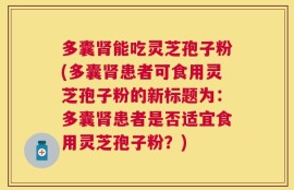 多囊肾能吃灵芝孢子粉(多囊肾患者可食用灵芝孢子粉的新标题为：多囊肾患者是否适宜食用灵芝孢子粉？)