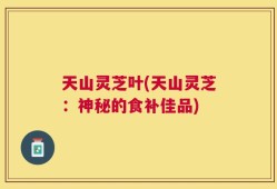 天山灵芝叶(天山灵芝：神秘的食补佳品)