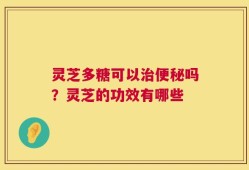 灵芝多糖可以治便秘吗？灵芝的功效有哪些