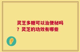 灵芝多糖可以治便秘吗？灵芝的功效有哪些