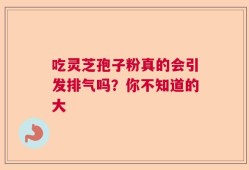 吃灵芝孢子粉真的会引发排气吗？你不知道的大