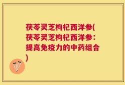 茯苓灵芝枸杞西洋参(茯苓灵芝枸杞西洋参：提高免疫力的中药组合)