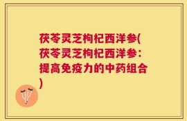茯苓灵芝枸杞西洋参(茯苓灵芝枸杞西洋参：提高免疫力的中药组合)