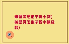 破壁灵芝孢子粉小贷(破壁灵芝孢子粉小额贷款)