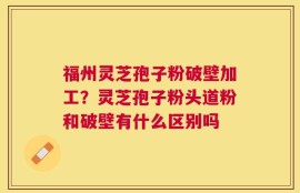 福州灵芝孢子粉破壁加工？灵芝孢子粉头道粉和破壁有什么区别吗