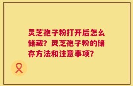 灵芝孢子粉打开后怎么储藏？灵芝孢子粉的储存方法和注意事项？