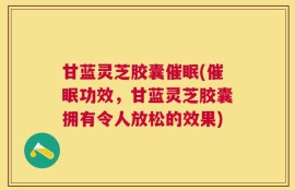 甘蓝灵芝胶囊催眠(催眠功效，甘蓝灵芝胶囊拥有令人放松的效果)