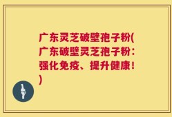 广东灵芝破壁孢子粉(广东破壁灵芝孢子粉：强化免疫、提升健康！)
