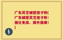 广东灵芝破壁孢子粉(广东破壁灵芝孢子粉：强化免疫、提升健康！)