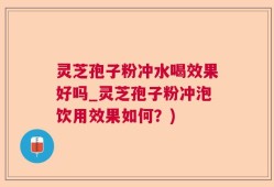 灵芝孢子粉冲水喝效果好吗_灵芝孢子粉冲泡饮用效果如何？)