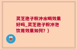 灵芝孢子粉冲水喝效果好吗_灵芝孢子粉冲泡饮用效果如何？)