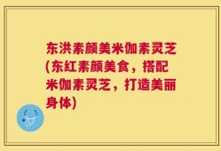东洪素颜美米伽素灵芝(东红素颜美食，搭配米伽素灵芝，打造美丽身体)
