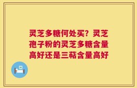 灵芝多糖何处买？灵芝孢子粉的灵芝多糖含量高好还是三萜含量高好