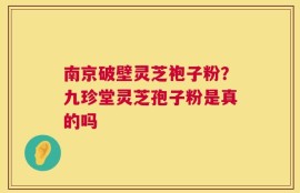 南京破壁灵芝袍子粉？九珍堂灵芝孢子粉是真的吗