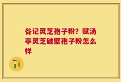 谷记灵芝孢子粉？赋汤亭灵芝破壁孢子粉怎么样