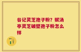 谷记灵芝孢子粉？赋汤亭灵芝破壁孢子粉怎么样