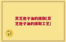 灵芝孢子油的提取(灵芝孢子油的提取工艺)