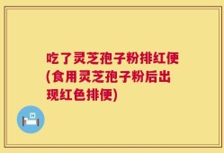 吃了灵芝孢子粉排红便(食用灵芝孢子粉后出现红色排便)
