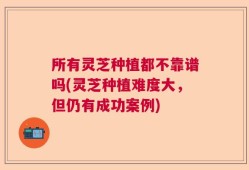 所有灵芝种植都不靠谱吗(灵芝种植难度大，但仍有成功案例)