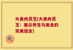 大勇肉灵芝(大勇肉灵芝：展示养生与美食的完美结合)