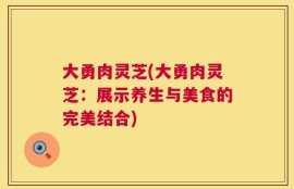大勇肉灵芝(大勇肉灵芝：展示养生与美食的完美结合)
