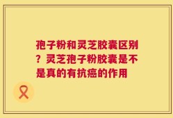 孢子粉和灵芝胶囊区别？灵芝孢子粉胶囊是不是真的有抗癌的作用