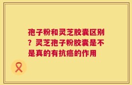 孢子粉和灵芝胶囊区别？灵芝孢子粉胶囊是不是真的有抗癌的作用