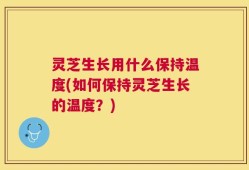 灵芝生长用什么保持温度(如何保持灵芝生长的温度？)