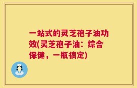 一站式的灵芝孢子油功效(灵芝孢子油：综合保健，一瓶搞定)
