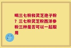 喝三七粉和灵芝孢子粉？三七粉灵芝粉西洋参粉三种是否可以一起服用