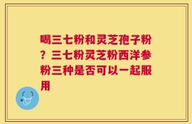 喝三七粉和灵芝孢子粉？三七粉灵芝粉西洋参粉三种是否可以一起服用