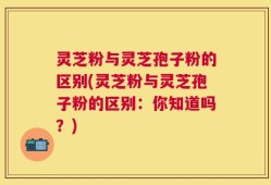 灵芝粉与灵芝孢子粉的区别(灵芝粉与灵芝孢子粉的区别：你知道吗？)