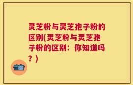 灵芝粉与灵芝孢子粉的区别(灵芝粉与灵芝孢子粉的区别：你知道吗？)