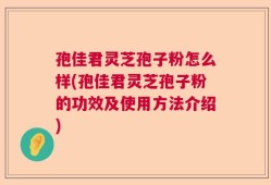 孢佳君灵芝孢子粉怎么样(孢佳君灵芝孢子粉的功效及使用方法介绍)