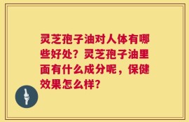 灵芝孢子油对人体有哪些好处？灵芝孢子油里面有什么成分呢，保健效果怎么样？