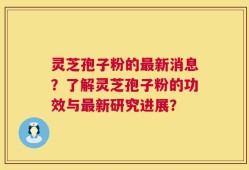 灵芝孢子粉的最新消息？了解灵芝孢子粉的功效与最新研究进展？