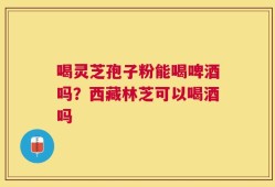 喝灵芝孢子粉能喝啤酒吗？西藏林芝可以喝酒吗