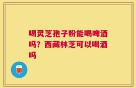 喝灵芝孢子粉能喝啤酒吗？西藏林芝可以喝酒吗