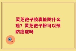 灵芝孢子胶囊能防什么癌？灵芝孢子粉可以预防癌症吗