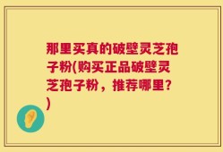 那里买真的破壁灵芝孢子粉(购买正品破壁灵芝孢子粉，推荐哪里？)