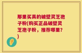 那里买真的破壁灵芝孢子粉(购买正品破壁灵芝孢子粉，推荐哪里？)