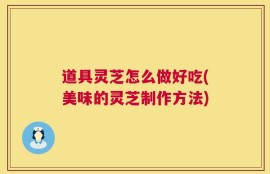 道具灵芝怎么做好吃(美味的灵芝制作方法)