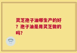 灵芝孢子油哪生产的好？孢子油是用灵芝做的吗？