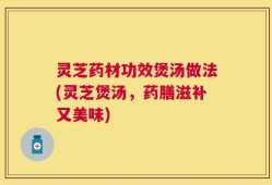 灵芝药材功效煲汤做法(灵芝煲汤，药膳滋补又美味)