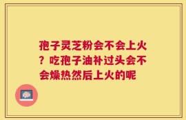 孢子灵芝粉会不会上火？吃孢子油补过头会不会燥热然后上火的呢