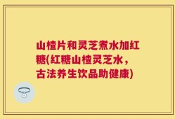 山楂片和灵芝煮水加红糖(红糖山楂灵芝水，古法养生饮品助健康)