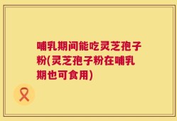 哺乳期间能吃灵芝孢子粉(灵芝孢子粉在哺乳期也可食用)