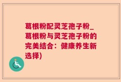 葛根粉配灵芝孢子粉_葛根粉与灵芝孢子粉的完美结合：健康养生新选择)
