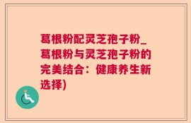 葛根粉配灵芝孢子粉_葛根粉与灵芝孢子粉的完美结合：健康养生新选择)